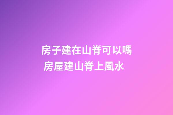 房子建在山脊可以嗎 房屋建山脊上風水